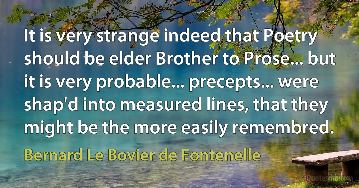 It is very strange indeed that Poetry should be elder Brother to Prose... but it is very probable... precepts... were shap'd into measured lines, that they might be the more easily remembred. (Bernard Le Bovier de Fontenelle)