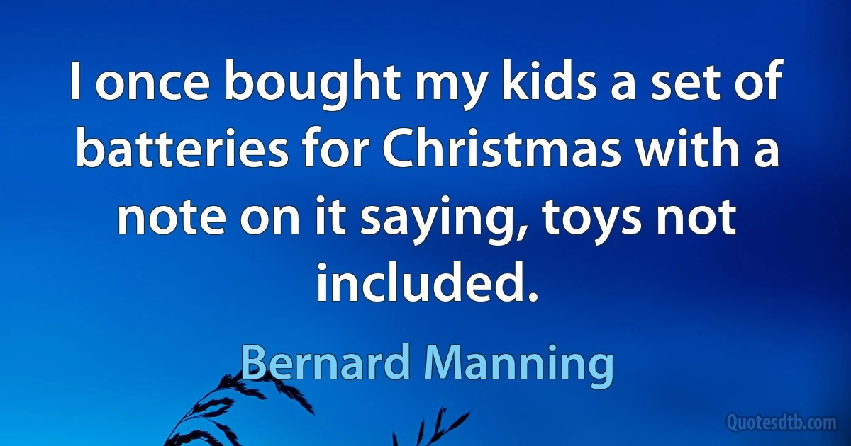 I once bought my kids a set of batteries for Christmas with a note on it saying, toys not included. (Bernard Manning)