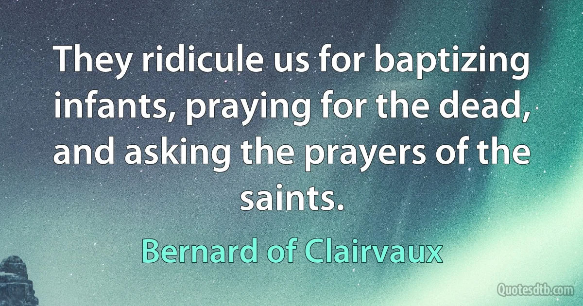 They ridicule us for baptizing infants, praying for the dead, and asking the prayers of the saints. (Bernard of Clairvaux)