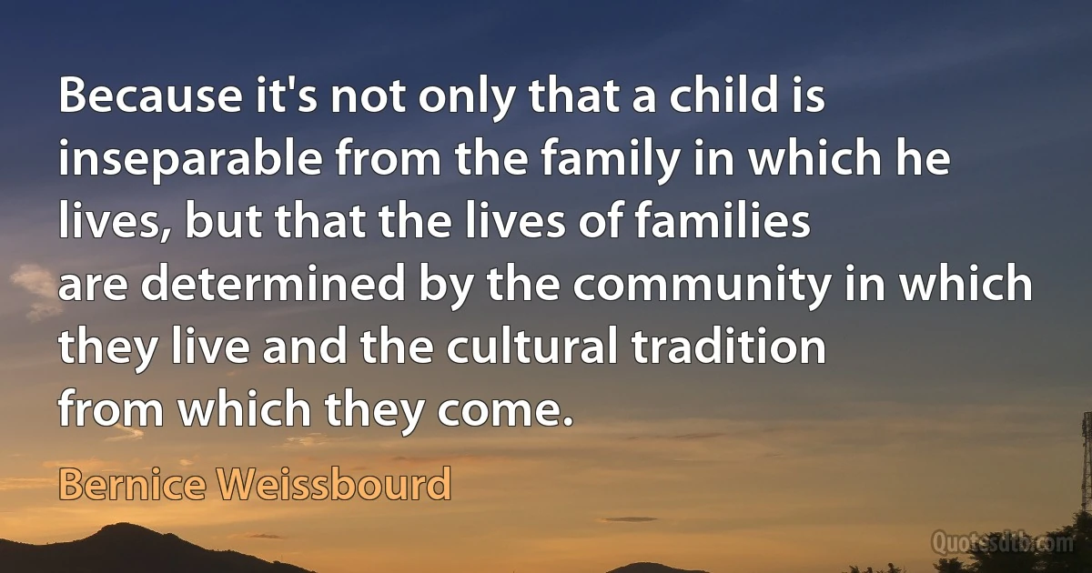 Because it's not only that a child is inseparable from the family in which he lives, but that the lives of families are determined by the community in which they live and the cultural tradition from which they come. (Bernice Weissbourd)