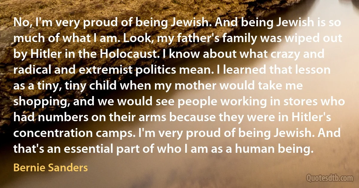 No, I'm very proud of being Jewish. And being Jewish is so much of what I am. Look, my father's family was wiped out by Hitler in the Holocaust. I know about what crazy and radical and extremist politics mean. I learned that lesson as a tiny, tiny child when my mother would take me shopping, and we would see people working in stores who had numbers on their arms because they were in Hitler's concentration camps. I'm very proud of being Jewish. And that's an essential part of who I am as a human being. (Bernie Sanders)