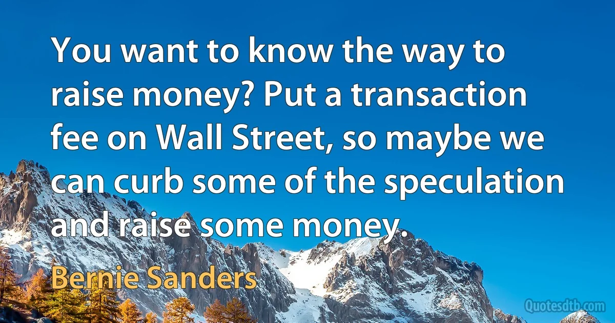 You want to know the way to raise money? Put a transaction fee on Wall Street, so maybe we can curb some of the speculation and raise some money. (Bernie Sanders)