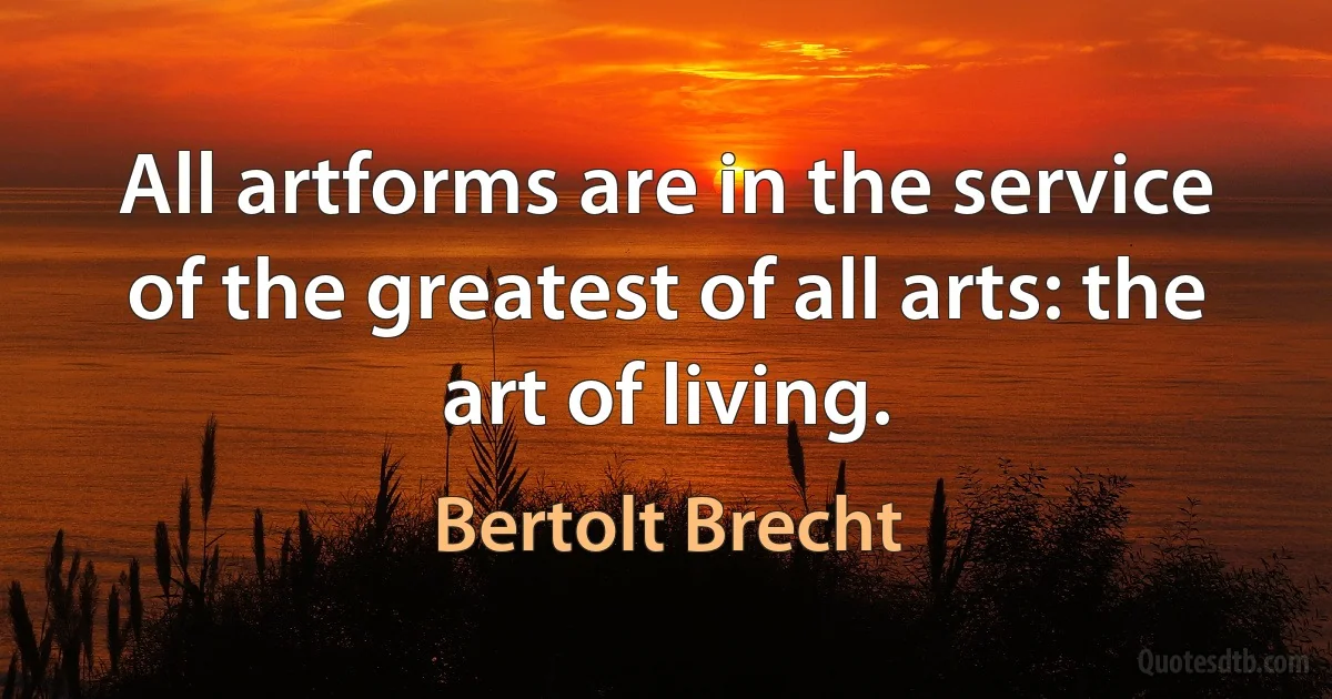 All artforms are in the service of the greatest of all arts: the art of living. (Bertolt Brecht)