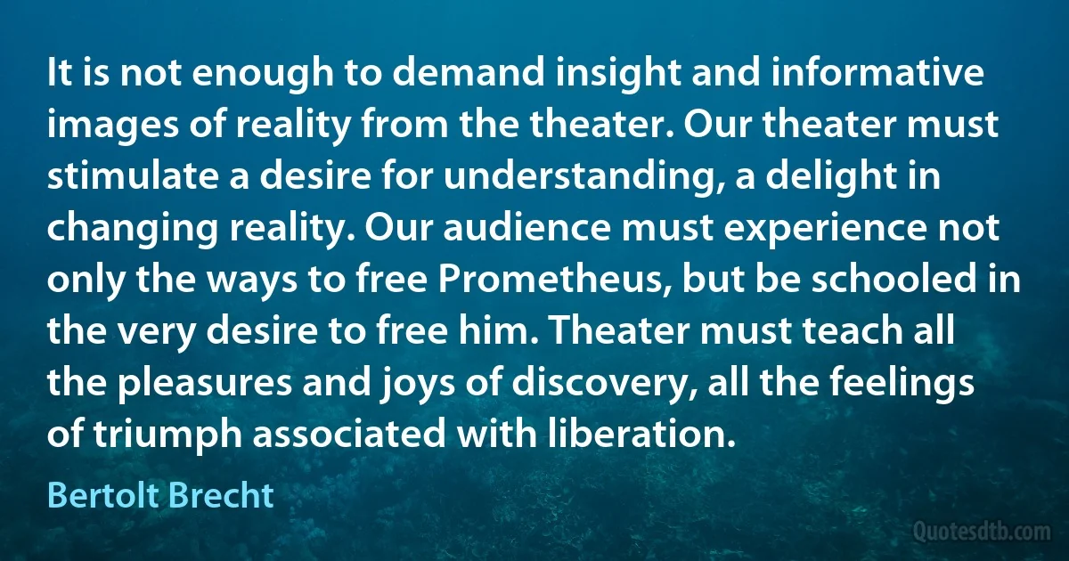 It is not enough to demand insight and informative images of reality from the theater. Our theater must stimulate a desire for understanding, a delight in changing reality. Our audience must experience not only the ways to free Prometheus, but be schooled in the very desire to free him. Theater must teach all the pleasures and joys of discovery, all the feelings of triumph associated with liberation. (Bertolt Brecht)