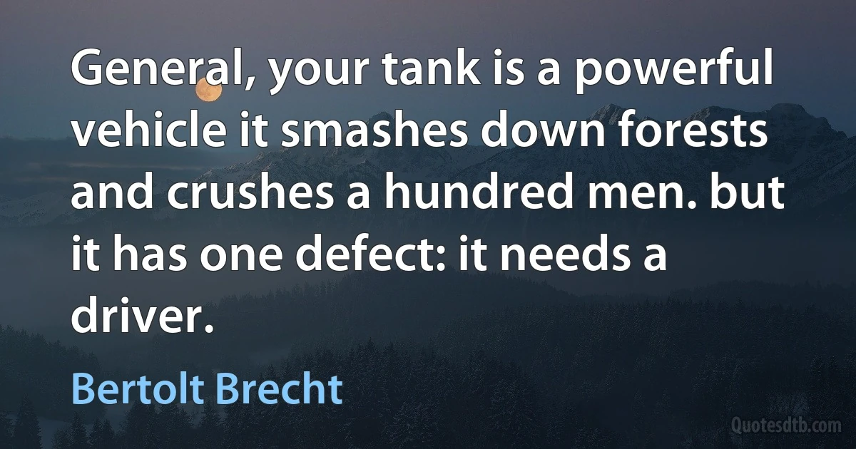 General, your tank is a powerful vehicle it smashes down forests and crushes a hundred men. but it has one defect: it needs a driver. (Bertolt Brecht)