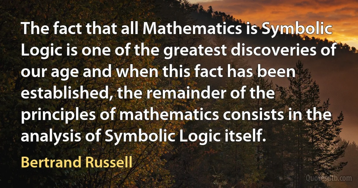 The fact that all Mathematics is Symbolic Logic is one of the greatest discoveries of our age and when this fact has been established, the remainder of the principles of mathematics consists in the analysis of Symbolic Logic itself. (Bertrand Russell)