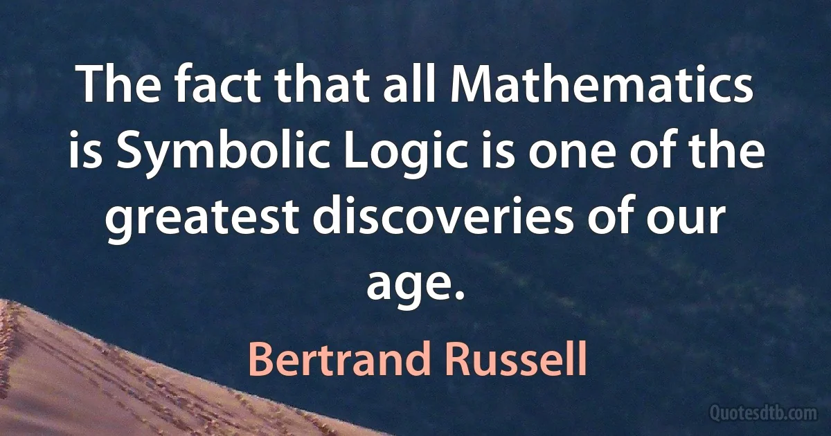 The fact that all Mathematics is Symbolic Logic is one of the greatest discoveries of our age. (Bertrand Russell)