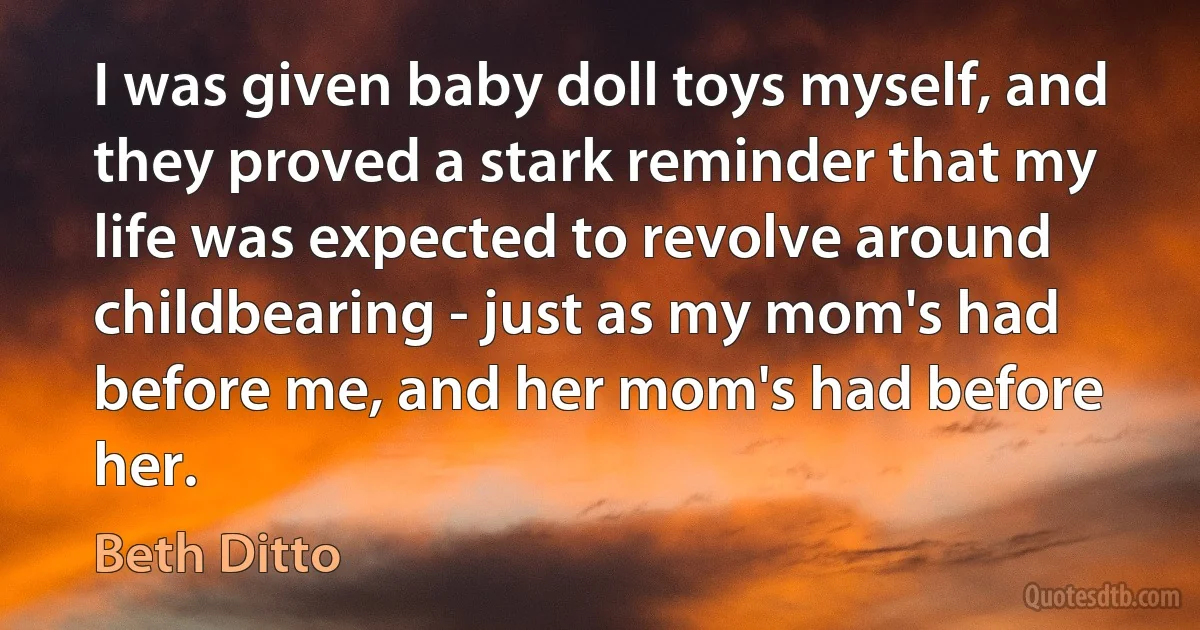 I was given baby doll toys myself, and they proved a stark reminder that my life was expected to revolve around childbearing - just as my mom's had before me, and her mom's had before her. (Beth Ditto)