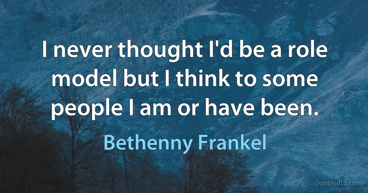 I never thought I'd be a role model but I think to some people I am or have been. (Bethenny Frankel)