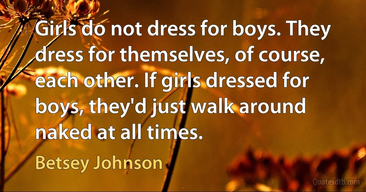 Girls do not dress for boys. They dress for themselves, of course, each other. If girls dressed for boys, they'd just walk around naked at all times. (Betsey Johnson)