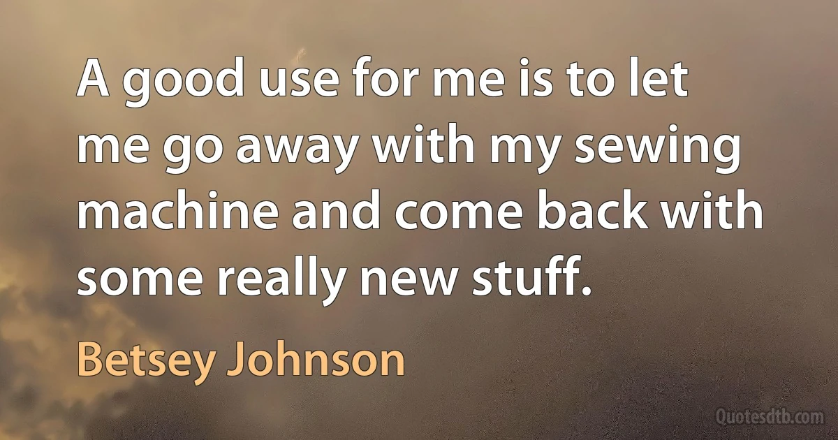 A good use for me is to let me go away with my sewing machine and come back with some really new stuff. (Betsey Johnson)