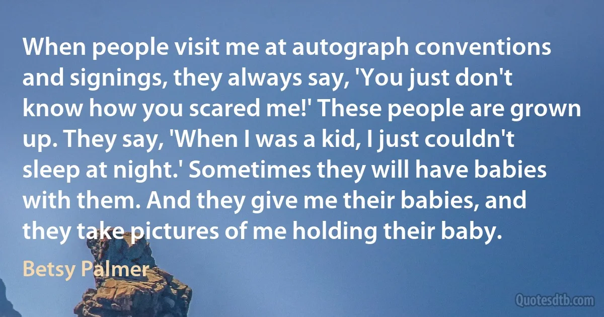 When people visit me at autograph conventions and signings, they always say, 'You just don't know how you scared me!' These people are grown up. They say, 'When I was a kid, I just couldn't sleep at night.' Sometimes they will have babies with them. And they give me their babies, and they take pictures of me holding their baby. (Betsy Palmer)