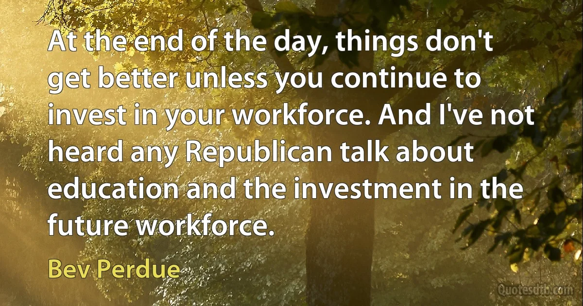 At the end of the day, things don't get better unless you continue to invest in your workforce. And I've not heard any Republican talk about education and the investment in the future workforce. (Bev Perdue)