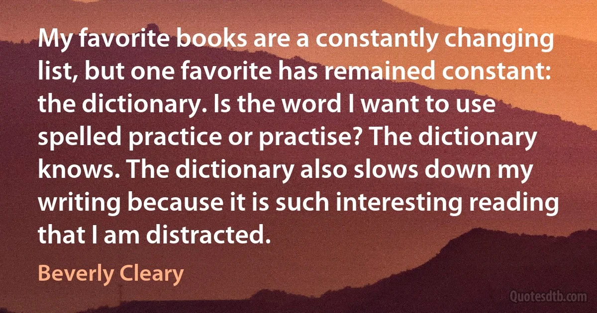 My favorite books are a constantly changing list, but one favorite has remained constant: the dictionary. Is the word I want to use spelled practice or practise? The dictionary knows. The dictionary also slows down my writing because it is such interesting reading that I am distracted. (Beverly Cleary)