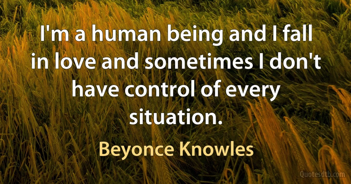 I'm a human being and I fall in love and sometimes I don't have control of every situation. (Beyonce Knowles)