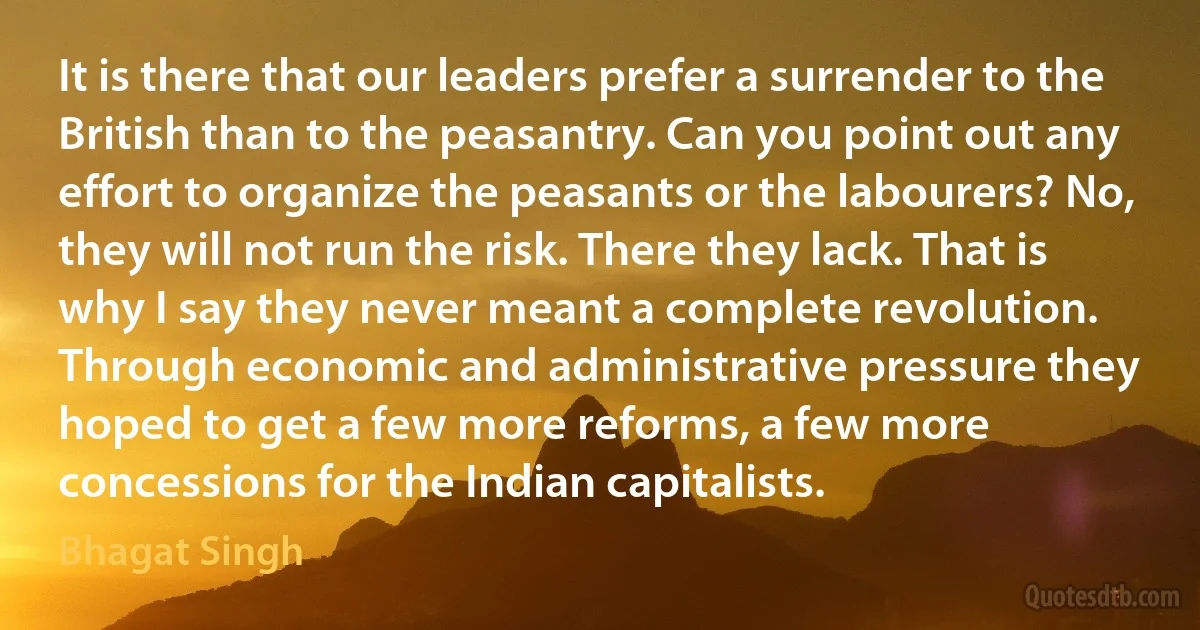 It is there that our leaders prefer a surrender to the British than to the peasantry. Can you point out any effort to organize the peasants or the labourers? No, they will not run the risk. There they lack. That is why I say they never meant a complete revolution. Through economic and administrative pressure they hoped to get a few more reforms, a few more concessions for the Indian capitalists. (Bhagat Singh)