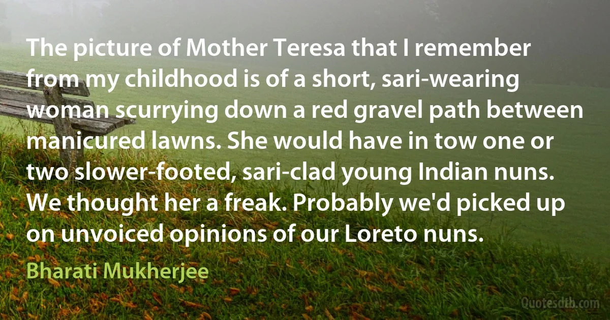 The picture of Mother Teresa that I remember from my childhood is of a short, sari-wearing woman scurrying down a red gravel path between manicured lawns. She would have in tow one or two slower-footed, sari-clad young Indian nuns. We thought her a freak. Probably we'd picked up on unvoiced opinions of our Loreto nuns. (Bharati Mukherjee)