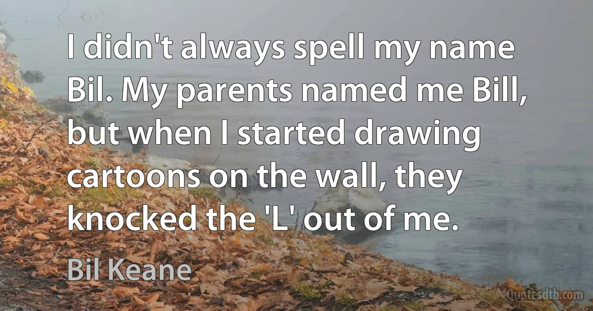 I didn't always spell my name Bil. My parents named me Bill, but when I started drawing cartoons on the wall, they knocked the 'L' out of me. (Bil Keane)