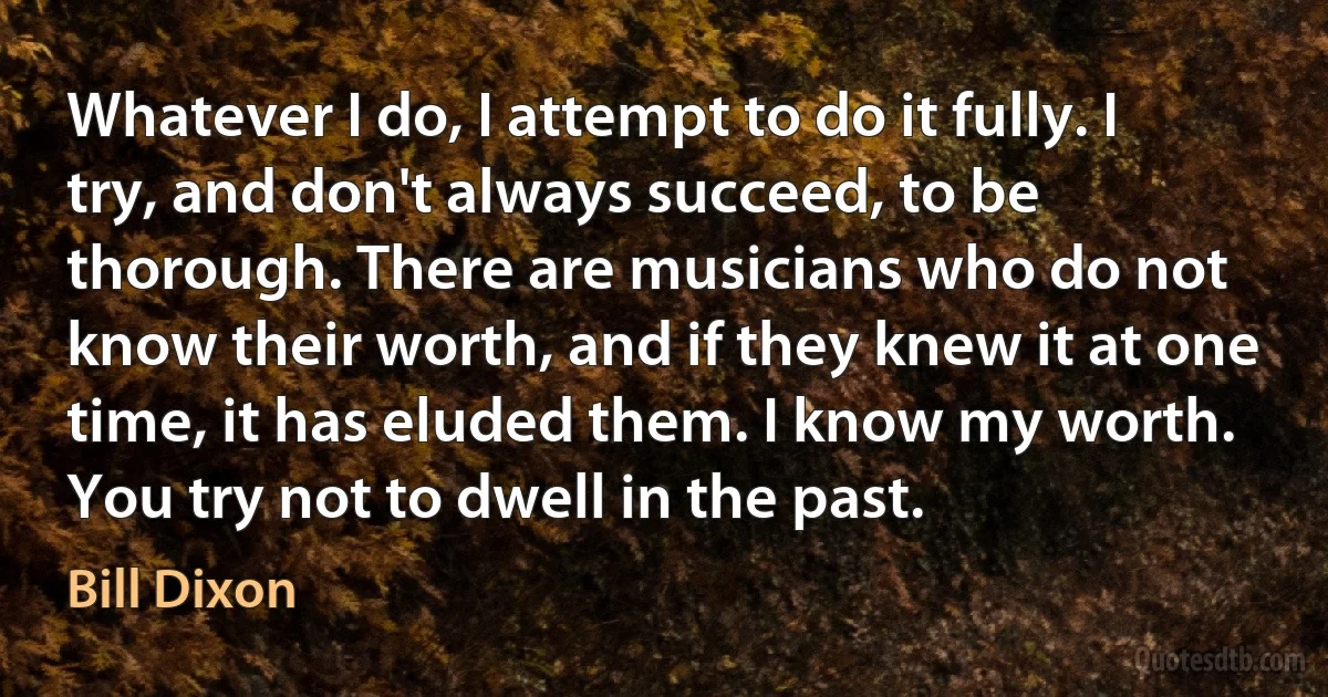 Whatever I do, I attempt to do it fully. I try, and don't always succeed, to be thorough. There are musicians who do not know their worth, and if they knew it at one time, it has eluded them. I know my worth. You try not to dwell in the past. (Bill Dixon)