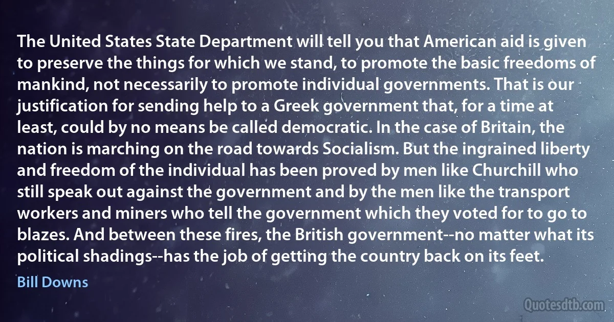 The United States State Department will tell you that American aid is given to preserve the things for which we stand, to promote the basic freedoms of mankind, not necessarily to promote individual governments. That is our justification for sending help to a Greek government that, for a time at least, could by no means be called democratic. In the case of Britain, the nation is marching on the road towards Socialism. But the ingrained liberty and freedom of the individual has been proved by men like Churchill who still speak out against the government and by the men like the transport workers and miners who tell the government which they voted for to go to blazes. And between these fires, the British government--no matter what its political shadings--has the job of getting the country back on its feet. (Bill Downs)