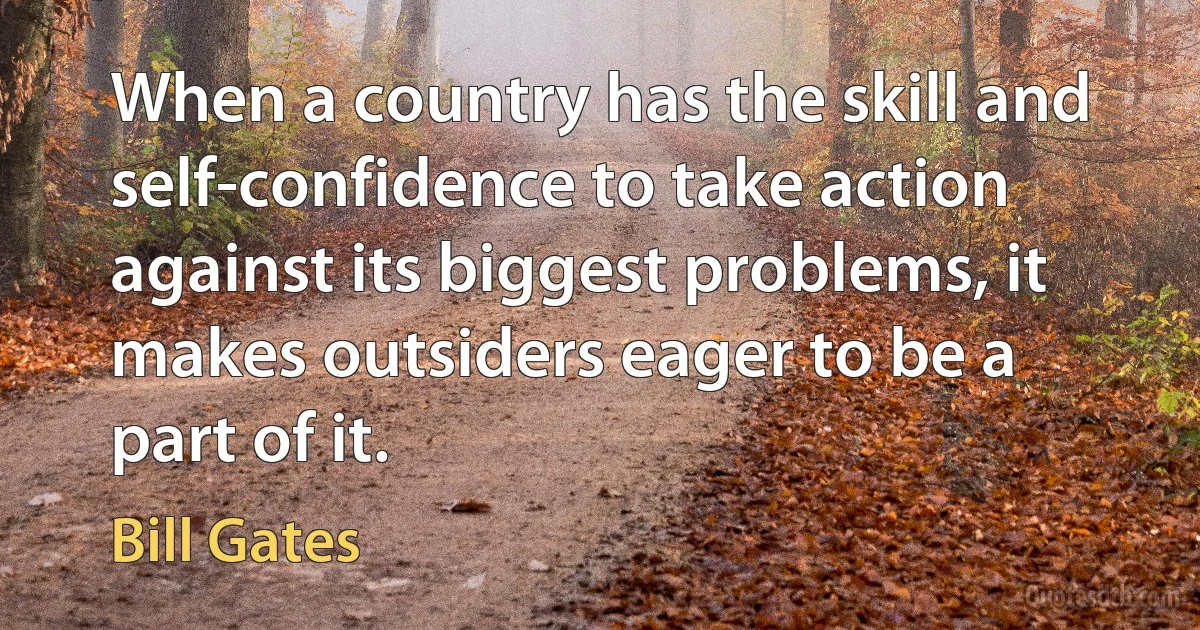 When a country has the skill and self-confidence to take action against its biggest problems, it makes outsiders eager to be a part of it. (Bill Gates)