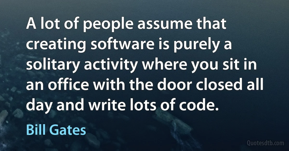 A lot of people assume that creating software is purely a solitary activity where you sit in an office with the door closed all day and write lots of code. (Bill Gates)