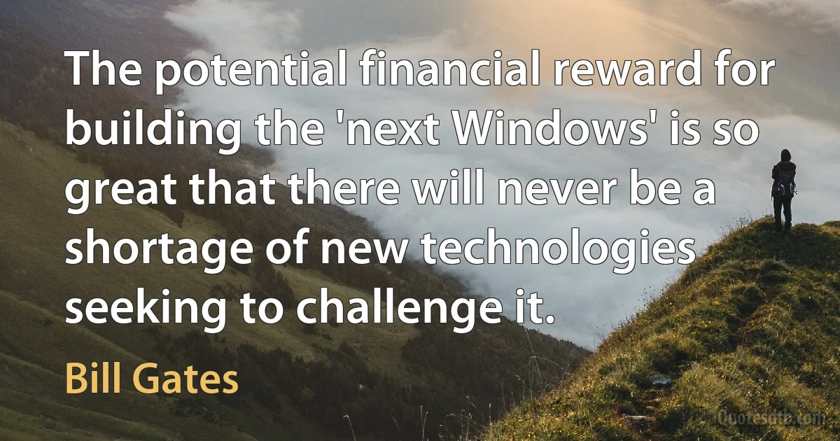 The potential financial reward for building the 'next Windows' is so great that there will never be a shortage of new technologies seeking to challenge it. (Bill Gates)