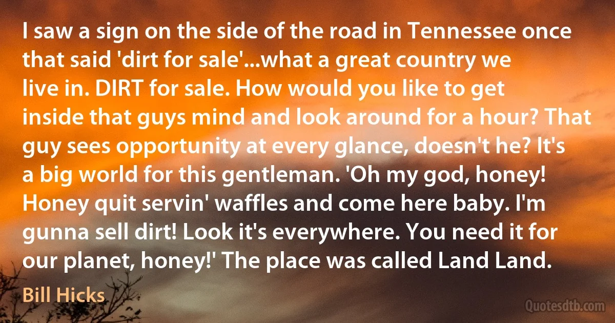 I saw a sign on the side of the road in Tennessee once that said 'dirt for sale'...what a great country we live in. DIRT for sale. How would you like to get inside that guys mind and look around for a hour? That guy sees opportunity at every glance, doesn't he? It's a big world for this gentleman. 'Oh my god, honey! Honey quit servin' waffles and come here baby. I'm gunna sell dirt! Look it's everywhere. You need it for our planet, honey!' The place was called Land Land. (Bill Hicks)