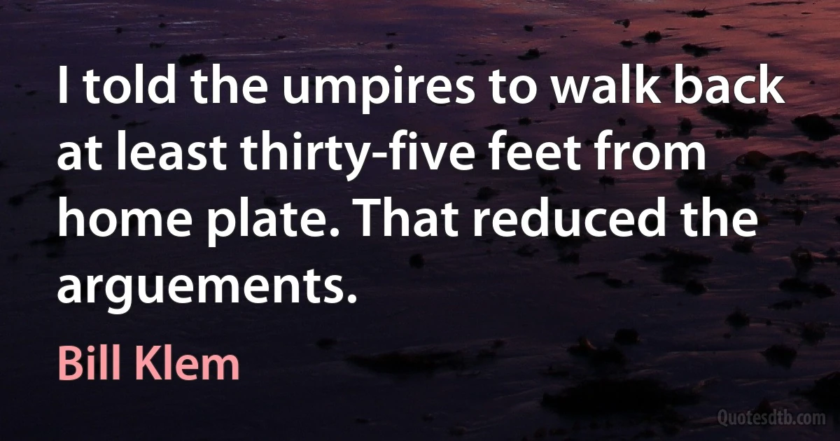 I told the umpires to walk back at least thirty-five feet from home plate. That reduced the arguements. (Bill Klem)