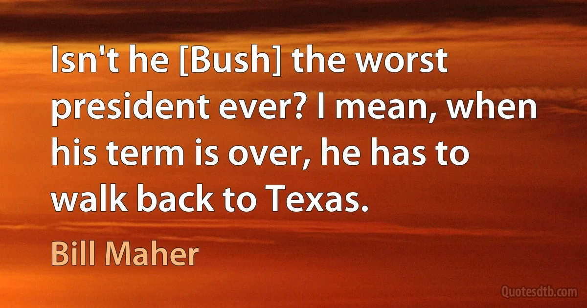 Isn't he [Bush] the worst president ever? I mean, when his term is over, he has to walk back to Texas. (Bill Maher)