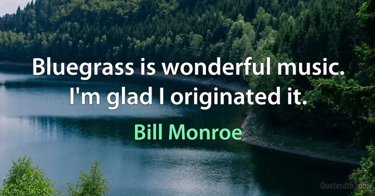 Bluegrass is wonderful music. I'm glad I originated it. (Bill Monroe)