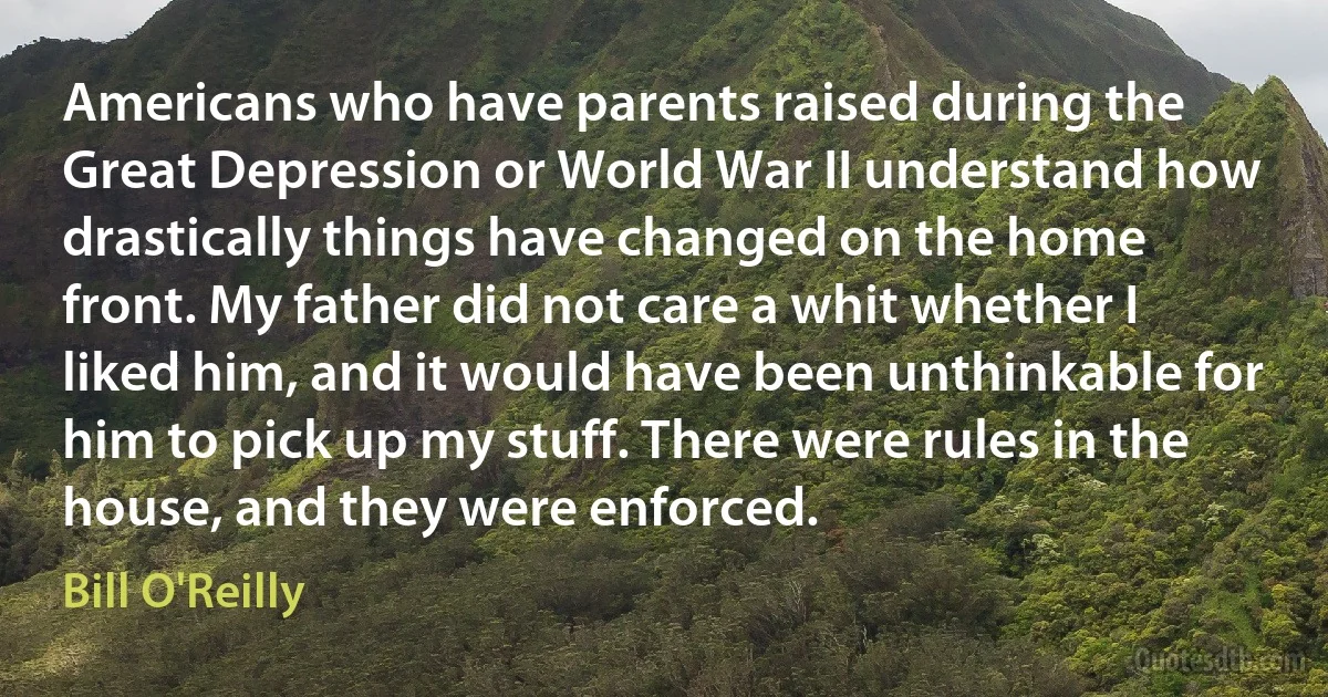 Americans who have parents raised during the Great Depression or World War II understand how drastically things have changed on the home front. My father did not care a whit whether I liked him, and it would have been unthinkable for him to pick up my stuff. There were rules in the house, and they were enforced. (Bill O'Reilly)