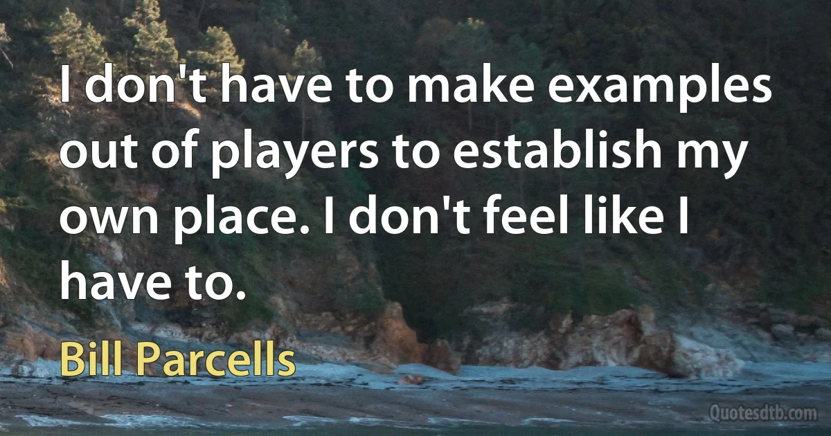 I don't have to make examples out of players to establish my own place. I don't feel like I have to. (Bill Parcells)