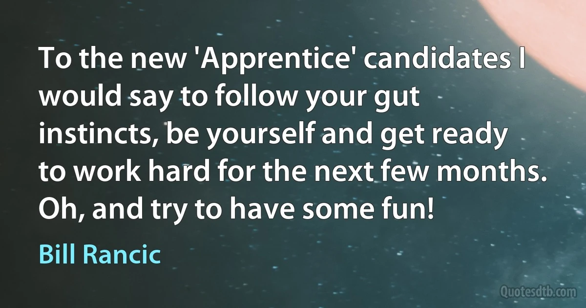 To the new 'Apprentice' candidates I would say to follow your gut instincts, be yourself and get ready to work hard for the next few months. Oh, and try to have some fun! (Bill Rancic)