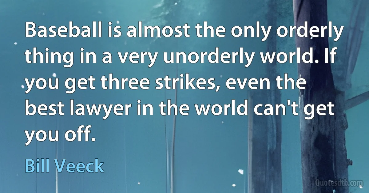 Baseball is almost the only orderly thing in a very unorderly world. If you get three strikes, even the best lawyer in the world can't get you off. (Bill Veeck)