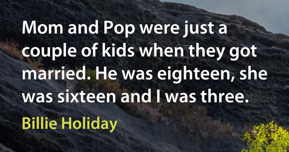 Mom and Pop were just a couple of kids when they got married. He was eighteen, she was sixteen and I was three. (Billie Holiday)