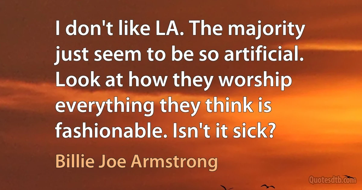 I don't like LA. The majority just seem to be so artificial. Look at how they worship everything they think is fashionable. Isn't it sick? (Billie Joe Armstrong)