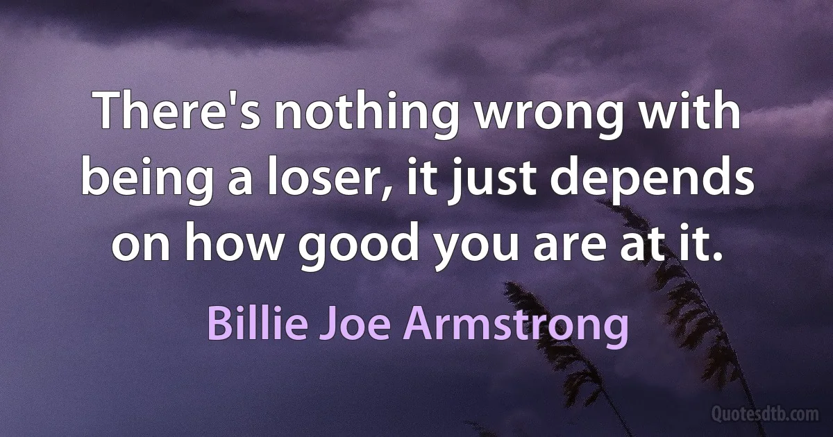 There's nothing wrong with being a loser, it just depends on how good you are at it. (Billie Joe Armstrong)