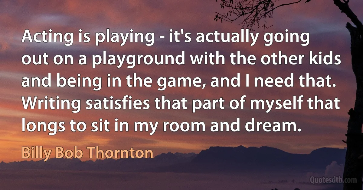 Acting is playing - it's actually going out on a playground with the other kids and being in the game, and I need that. Writing satisfies that part of myself that longs to sit in my room and dream. (Billy Bob Thornton)