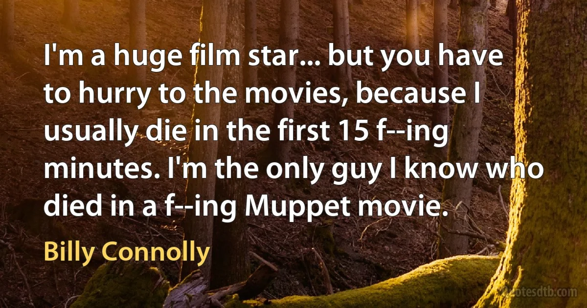 I'm a huge film star... but you have to hurry to the movies, because I usually die in the first 15 f--ing minutes. I'm the only guy I know who died in a f--ing Muppet movie. (Billy Connolly)