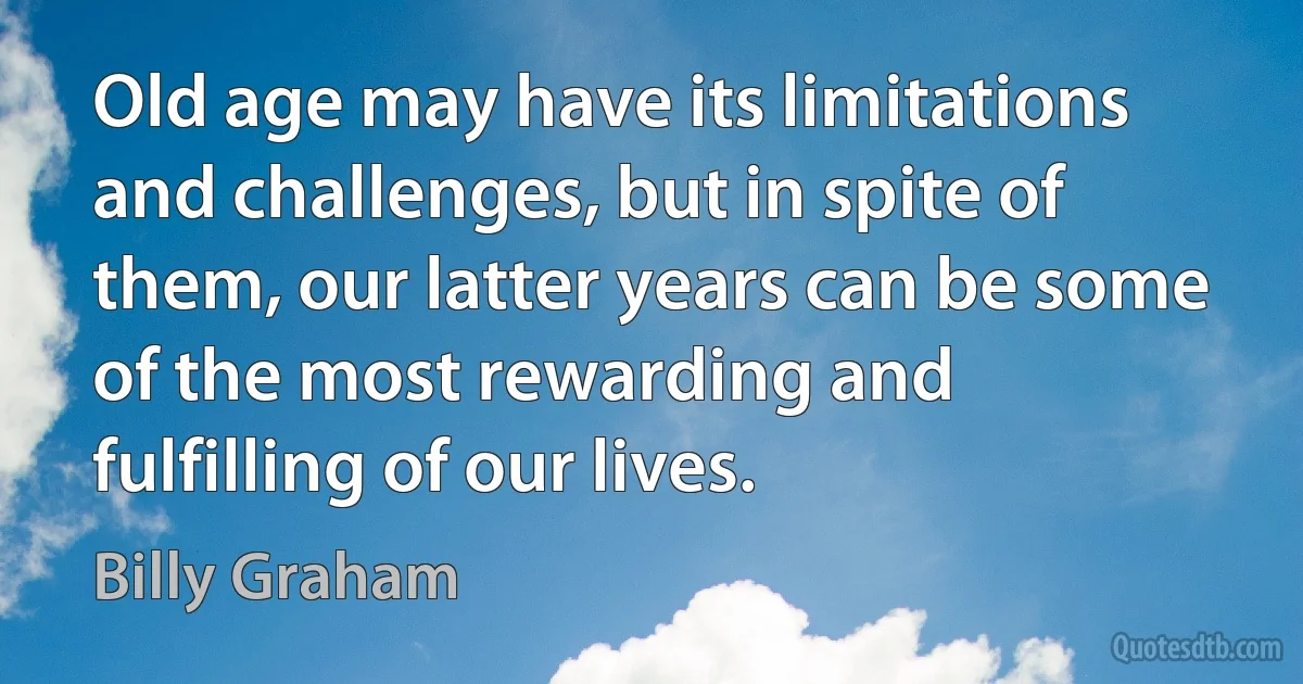 Old age may have its limitations and challenges, but in spite of them, our latter years can be some of the most rewarding and fulfilling of our lives. (Billy Graham)