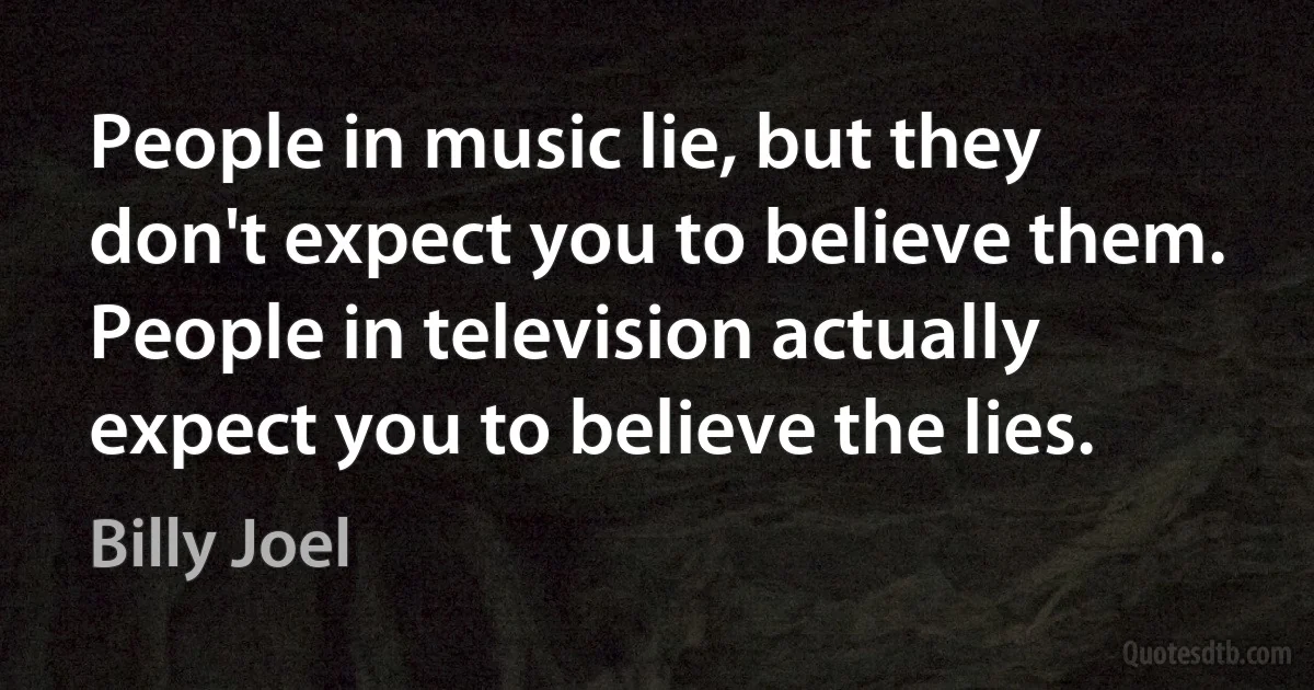 People in music lie, but they don't expect you to believe them. People in television actually expect you to believe the lies. (Billy Joel)