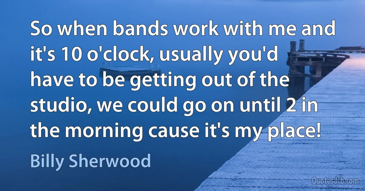 So when bands work with me and it's 10 o'clock, usually you'd have to be getting out of the studio, we could go on until 2 in the morning cause it's my place! (Billy Sherwood)