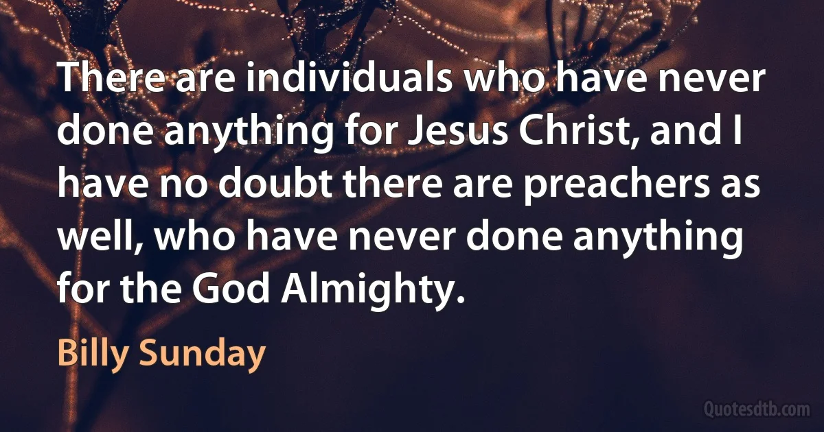 There are individuals who have never done anything for Jesus Christ, and I have no doubt there are preachers as well, who have never done anything for the God Almighty. (Billy Sunday)