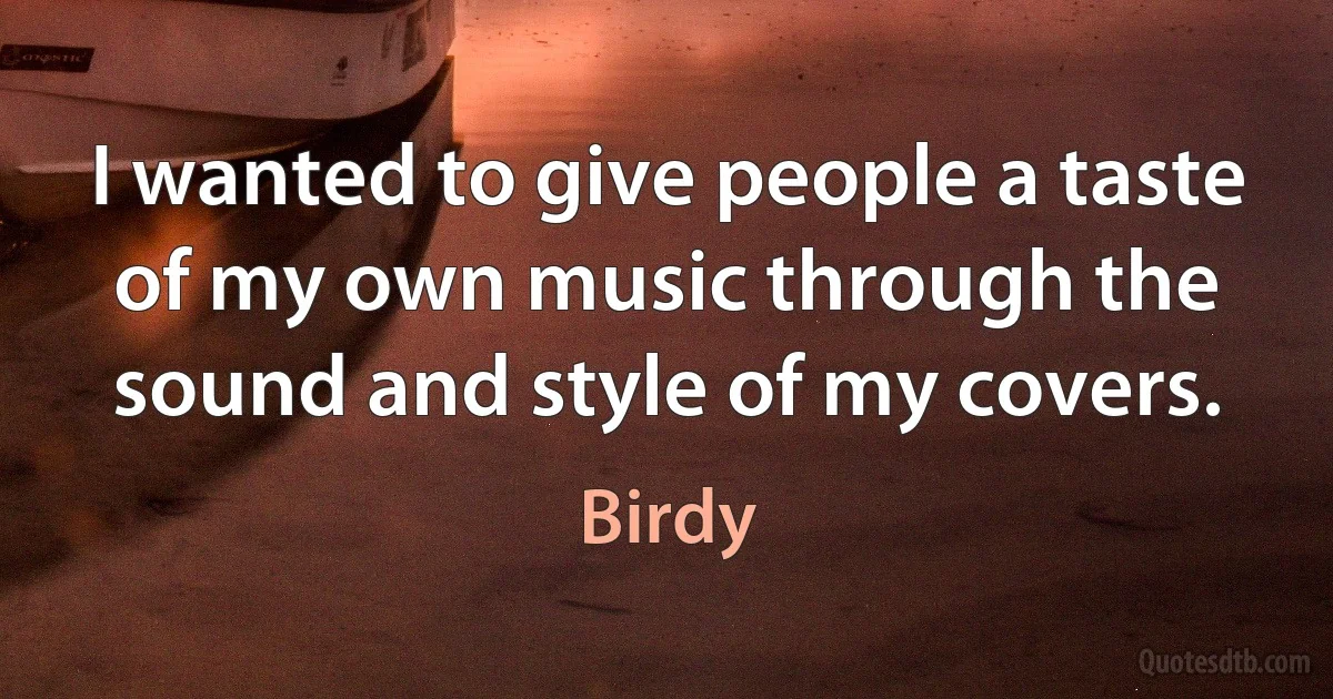 I wanted to give people a taste of my own music through the sound and style of my covers. (Birdy)