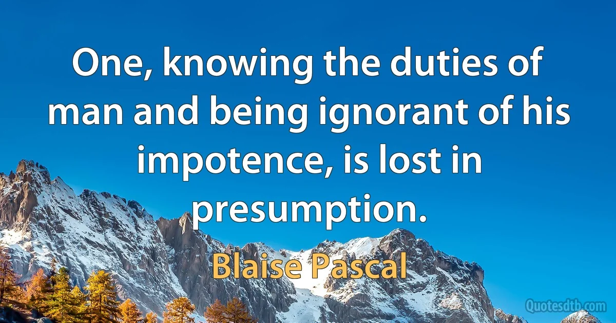 One, knowing the duties of man and being ignorant of his impotence, is lost in presumption. (Blaise Pascal)