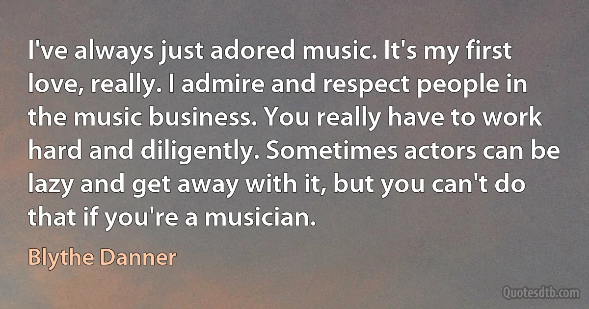 I've always just adored music. It's my first love, really. I admire and respect people in the music business. You really have to work hard and diligently. Sometimes actors can be lazy and get away with it, but you can't do that if you're a musician. (Blythe Danner)