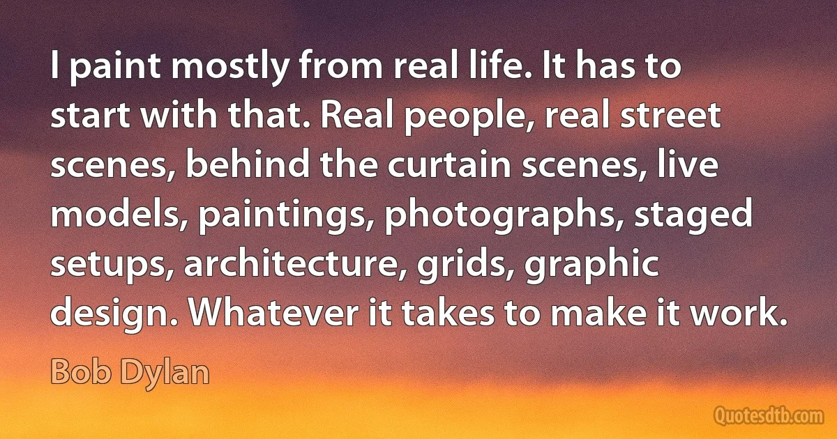 I paint mostly from real life. It has to start with that. Real people, real street scenes, behind the curtain scenes, live models, paintings, photographs, staged setups, architecture, grids, graphic design. Whatever it takes to make it work. (Bob Dylan)