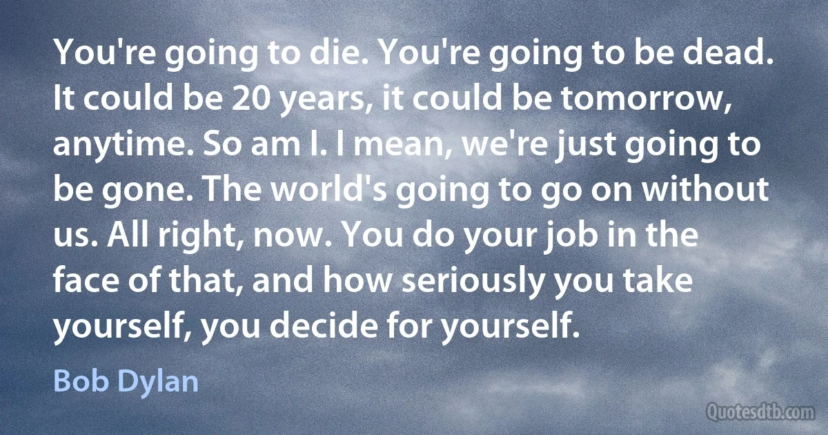 You're going to die. You're going to be dead. It could be 20 years, it could be tomorrow, anytime. So am I. I mean, we're just going to be gone. The world's going to go on without us. All right, now. You do your job in the face of that, and how seriously you take yourself, you decide for yourself. (Bob Dylan)