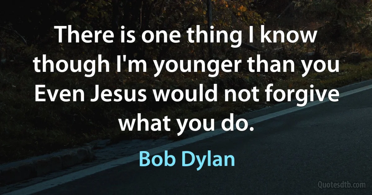 There is one thing I know though I'm younger than you
Even Jesus would not forgive what you do. (Bob Dylan)